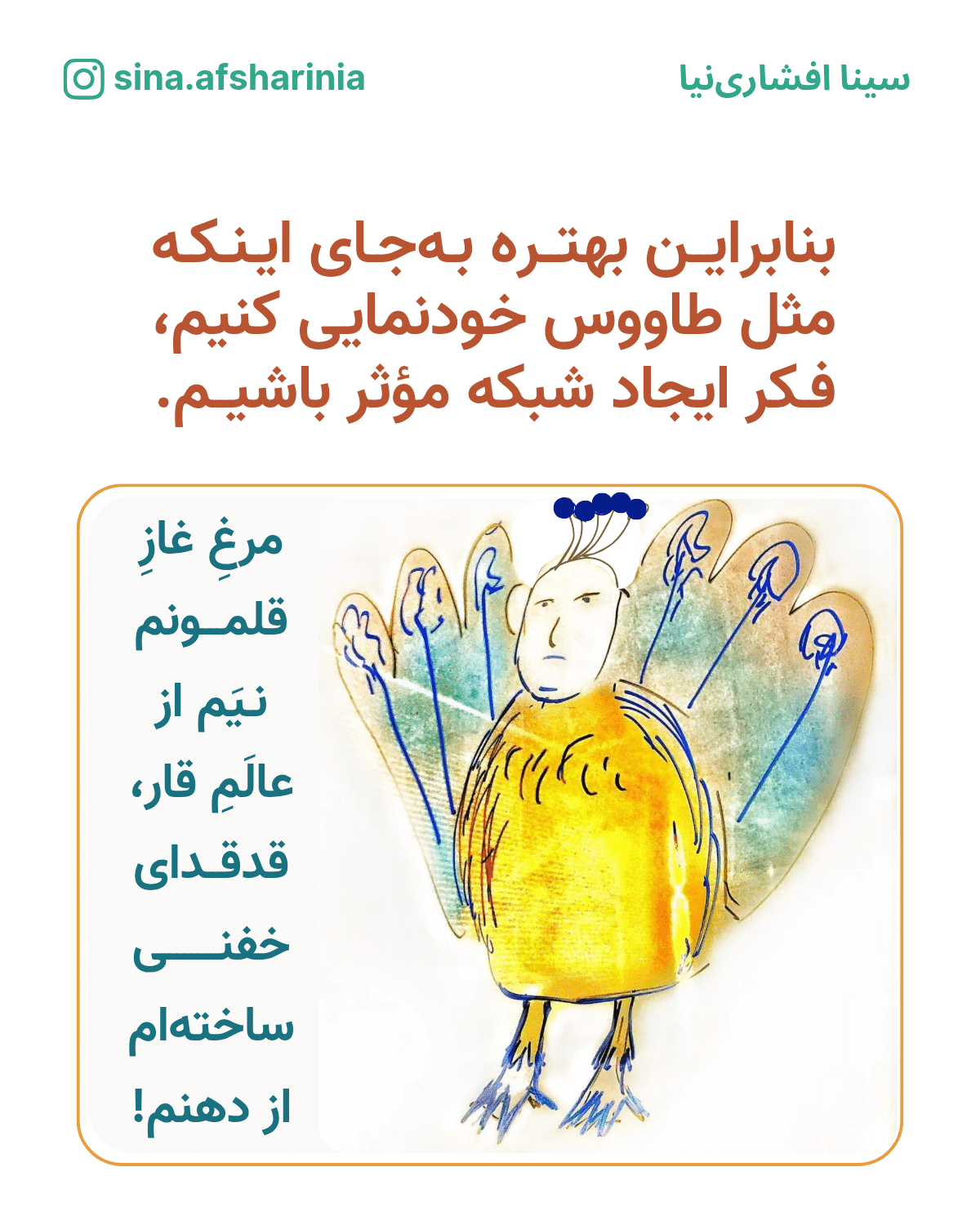 بنابراین بهتره به جای اینکه مثل طاووس خودنمایی کنیم، فکر ایجاد شبکه مؤثر باشیم. تصویرسازی سینا افشارینیا از یک آدم که خودش را شکل طاووس کرده و میخواند: مرغ غاز قلمونم نیم از عالم قار، قدقدای خفنی ساختهام از دهنم. (بازی با شعر معروف مرغ باغ ملکوتم نیم از عالم خاک، چند روزی قفسی ساختهام از بدنم)
